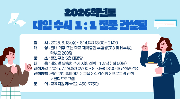 ○ 일    시: 2025. 8. 13.(수) ~ 8.14.(목) 13:00 ~ 21:00  ○ 대    상: 관내 거주 또는 학교 재학중인 수험생(고3 및 N수생), 학부모 200명  ○ 장    소: 광진구청 5층 대강당  ○ 내    용: 개인별 맞춤형 수시 지원 전략 1:1 상담 (1회 50분)  ○ 신청기간: 2025. 7. 28.(월) 09:00 ~ 8. 7.(목) 18:00 ※ 선착순 접수  ○ 신청방법: 광진구청 홈페이지 > 교육 > 수강신청 > 프로그램 신청 > 진학프로그램  ○ 문    의: 교육지원과(☎02-450-9750)