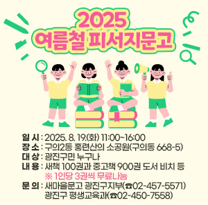 2025 여름철 피서지문고  ○ 일 시: 2025. 8. 19.(화) 11:00~16:00  ○ 장 소: 구의2동 홍련산의 소공원(구의동 668-5)  ○ 대 상: 광진구민 누구나  ○ 내 용  - 새책 100권과 중고책 900권 도서 비치 등     ※ 1인당 3권씩 무료나눔  ○ 문 의: 새마을문고 광진구지부(☎02-457-5571)              광진구 평생교육과(☎02-450-7558)