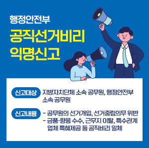 행정안전부 공직선거비리 익명신고    신고대상: 지방자치단체 소속 공무원, 행정안전부 소속 공무원  신고내용  - 공무원의 선거개입, 선거중립의무 위반  - 금품·향응 수수, 근무지 이탈, 특수관계 업체 특혜제공 등 공직비리 일체