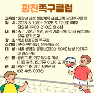 〇 교육명: 중장년 남성 생활체육 프로그램 '광진족구클럽'  〇 일시: 2025. 8. 1.(금) ~ 2025. 9. 12.(금) (매주 금요일, 19:00~21:00), 총 6회  〇 내용: 족구 기본기 훈련, 공격 기술 강의 및 타 동호회와 교류 경기 진행  〇 장소: 뚝섬한강공원 족구장  〇 수강료: 무료(편한복장, 운동화필수)  〇 대상: 서울 생활권 중장년(만30~50세) 남성 1인가구 및 광진구민  〇 신청: 광진구 1인가구플랫폼 어플(가입 필수, 1인가구 아니어도 가능)  〇 문의: 광진구 1인가구 지원센터 (02-465-0336)