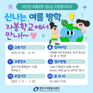 〇 교육일시: 2025. 8. 4.(월) ~ 8. 14.(목) 중 총 8회 10:00~12:00  〇 교육장소 : 광진구 자원봉사센터 회의실 (광진구청 통합청사 13층)  〇 대    상: 광진구 관내 초·중·고등학생 80명 내외  〇 신청방법: 1365 자원봉사포털에서 '자봉학교' 검색 후 학년에 맞게 신청  〇 문의번호: 광진구 자치행정과 ☎ 02-450-7156