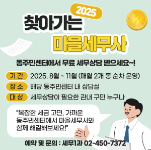 「2025년 찾아가는 마을세무사」  동주민센터에서 무료 세무상담 받으세요~!  ○ 기 간 : 2025. 8월 ~ 11월 (매월 2개 동 순차 운영)  ○ 장 소 : 해당 동주민센터 내 상담실  ○ 대 상 : 세무상담이 필요한 관내 구민 누구나   ○ 예약 및 문의 : 세무1과 ☎02-450-7372  “복잡한 세금 고민, 가까운 동주민센터에서 마을세무사와 함께 해결해보세요!”