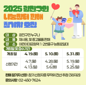 2025 광진구민 나눔장터 판매 참가자 모집     ○ 대    상: 광진구민 누구나     ○ 내    용: 재사용, 및 중고물품 판매     ○ 장    소: 어린이대공원역 1·2번출구 능동로일대     ○ 개최일 및 접수기간  개 최 일  4. 19.(토)  5. 10.(토)  5. 31.(토)  신청기간  4. 7.(월) ~ 4. 13.(일)  4. 28.(월) ~ 5. 6.(화)  5. 19.(월) ~ 5. 25.(일)       ○ 판매 참가자 선정: 참가 신청자중 무작위 전산 추첨 (38자리)     ○ 문의사항: ☎02-450-7624
