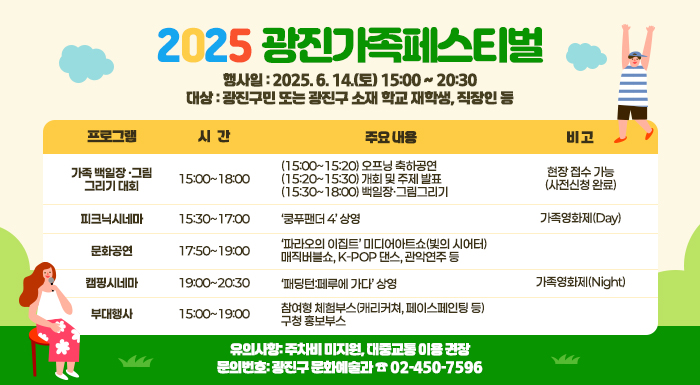 〇 행 사 일: 2025. 6. 14.(토) 15:00 ~ 20:30  〇 대    상: 광진구민 또는 광진구 소재 학교 재학생, 직장인 등  〇 행사내용  프로그램  시   간  주요 내용  비 고  가족 백일장· 그림그리기 대회  15:00~18:00  · (15:00~15:20) 오프닝 축하공연  · 현장 접수 가능   (사전신청 완료)  · (15:20~15:30) 개회 및 주제 발표   - 주요 내빈 소개 등  · (15:30~18:00) 백일장·그림그리기  피크닉시네마  15:30~17:00  · ‘쿵푸팬더 4’ 상영  가족영화제(Day)  문 화 공 연  17:50~19:00  · ‘파라오의 이집트’ 미디어아트쇼(빛의 시어터)  · 매직버블쇼, K-POP 댄스, 관악연주 등     캠핑시네마  19:00~20:30  · ‘패딩턴:페루에 가다’ 상영  가족영화제(Night)  부 대 행 사  15:00~19:00  · 참여형 체험부스(캐리커쳐, 페이스페인팅 등)  · 구청 홍보부스     〇 유의사항: 주차비 미지원, 대중교통 이용 권장  〇 문의번호: 광진구 문화예술과 ☎ 02-450-7596