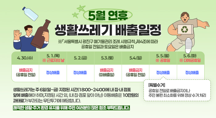 5월 연휴 생활쓰레기 배출일정     ※「서울특별시 광진구 폐기물관리 조례 시행규칙」제4조에 따라 공휴일 전일과 토요일은 배출금지  4. 30.(수)  5. 1.(목)  ※ 근로자의 날  5. 2.(금)  5.3.(토)  5.4.(일)  5. 5.(월)  ※ 공휴일  5. 6.(화)  ※ 대체공휴일  배출금지  (공휴일 전일)  정상배출  정상배출  배출금지  (미배출일)  배출금지  (공휴일 전일)  정상배출  정상배출                 ↑     [특별수거]  공휴일 전일로 배출금지이나  주민 불편 최소화를 위해 정상 수거 처리    ♠ 생활쓰레기는 주 6일(일~금) 지정된 시간(18:00~24:00)에 내 집·내 점포 앞에 배출해야 하며,  지정된 시간 외, (내 집·점포 앞이 아닌) 이동배출은 10만원의 과태료가 부과되는 무단투기에 해당합니다.  쾌적한 생활·주거 환경 유지를 위해 주민 여러분의 많은 협조 부탁드립니다.