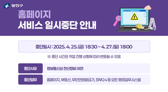광진구 홈페이지 서비스 일시중단 안내      중단일시 : 2025. 4. 25.(금) 18:30 ~ 4. 27.(일) 18:00  ※ 중단 시간은 작업 진행 상황에 따라 변동될 수 있음    중단사유 : 정보통신실 전산장비 이전  중단업무 : 홈페이지, 부동산, 무인민원발급기, 정부24 등 모든 행정업무시스템