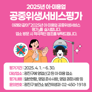 2025년 이·미용업 공중위생서비스평가    아래와 같이 「2025년 이‧미용업 공중위생서비스 평가」를 실시합니다.  업소 방문 시 적극적인 협조를 부탁드립니다.  〇 평가기간: 2025. 4. 1. ~ 6. 30.  〇 대상업소: 광진구에 영업신고 된 이·미용 업소  〇 평가내용: 일반현황, 영업 준수사항, 영업 권장사항 등  〇 문의번호: 광진구 보건소 보건위생과 ☎ 02-450-1918