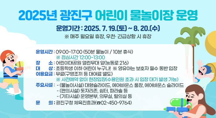 ○ 운영기간: 2025. 7. 19.(토) ~ 8. 20.(수)    ※ 매주 월요일 휴장, 우천· 긴급상황 시 휴장   ○ 운영시간: 09:00~17:00 (50분 물놀이 / 10분 휴식)  ※ 점심시간 12:00~13:00   ○ 장    소: 어린이대공원 열린무대 앞(능동로 216)   ○ 대    상: 초등학생 이하 어린이 누구나!  ※ 영유아는 보호자 필수 동반 입장   ○ 이용요금: 무료(구명조끼 등 대여료 별도)       ※ 사전예약 없이 현장입장(수용인원 초과 시 입장 대기 발생 가능)   ○ 주요시설     - (물놀이시설) 대형슬라이드, 에어바운스 풀장, 에어바운스 슬라이드     - (편의시설) 돗자리존, 쉼터, 파라솔 등     - (기타시설) 운영본부, 의무실, 탈의실 등   ○ 문     의: 광진구청 체육진흥과(☎02-450-9764)