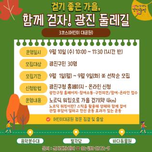 걷기 좋은 가을, 함께 걷자! 광진 둘레길 3코스(어린이 대공원)  운영일시  9월 10일 (수) 10:00 ~ 11:30 (1시간 반) 모집대상  광진구민 30명 모집기간  9월 1일(월) ~ 9월 9일(화) ※ 선착순 모집 신청방법  광진구청 홈페이지 - 온라인 신청          (광진구청 홈페이지>참여소통>구민의견/참여>온라인 접수) 운영내용  노르딕 워킹으로 가을 걷기(약 4km)          노르딕 워킹이란? 스틱을 활용해 상체와 함께 걸어          관절 부담이 덜하고 전신 운동 효과가 있는 운동  ✔ 어린이대공원 정문 집결 및 출발  음악분수대    팔각당    바다동물원  문의 : 군자건강센터 ☎ 02-450-5372~5  (상단 로고) 소통하며 함께하는 건강광진