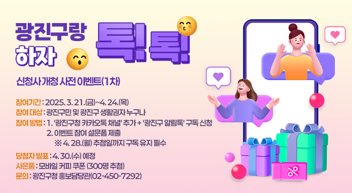 ✅ ○ 참여기간: 2025. 3. 21.(금)~4. 24.(목)  ✅ ○ 참여 대상: 광진구민 및 광진구 생활권자 누구나  ✅ ○ 참여 방법      1. '광진구청 카카오톡 채널' 추가 + '광진구 알림톡' 구독 신청      2. 이벤트 참여 설문폼 제출       ※ 4. 28.(월) 추첨일까지 구독 유지 필수  ✅ ○ 당첨자 발표: 4. 30.(수) 예정  ✅ ○ 사은품: 모바일 커피 쿠폰 (300명 추첨)  ✅ ○ 문의: 광진구청 홍보담당관(02-450-7292)