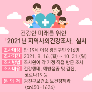 건강한 미래를 위한 「2021년 지역사회건강조사」실시       □ 조사대상 : 만 19세 이상 광진구민 916명   □ 조사기간 : 2021. 8. 16.(월) ~ 10. 31.(일)   □ 조사방법 : 조사원이 각 가정 직접 방문 조사   □ 조사내용 : 건강행태, 예방접종 및 검진, 코로나19 등   □ 문 의 처 : 광진구보건소 보건정책과(☎450-1624)