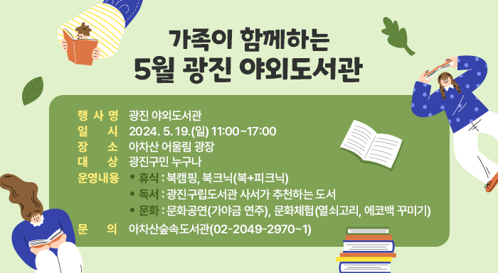가족이 함께하는 '5월 광진 야외도서관'     ○ 행 사 명: 광진 야외도서관  ○ 일    시: 2024. 5. 19.(일) 11:00~17:00  ○ 장    소: 아차산 어울림 광장  ○ 대    상: 광진구민 누구나  ○ 운영내용     -휴식: 북캠핑, 북크닉(북+피크닉)     -독서: 광진구립도서관 사서가 추천하는 도서     -문화: 문화공연(가야금 연주), 문화체험(열쇠고리, 에코백 꾸미기)  ○ 문    의: 아차산숲속도서관(02-2049-2970~1)