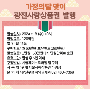 □ 발행일시 : 2024. 5. 8.(수) 10시  □ 발행규모 : 120억원  □ 할 인 율 : 5%  □ 구매한도 : 월 50만원(보유한도 150만원)  □ 발행권종 : 1만원~50만원까지 만원단위로 충전  □ 유효기간 : 발행 후 5년 이내  □ 구입방법 : 서울페이+ 모바일 앱 구매  □ 사 용 처 : 관내 서울사랑상품권 가맹점  □ 문 의 처 : 광진구청 지역경제과 02) 450-7359