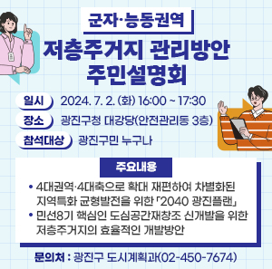 ○ 일시: 2024. 7. 2. (화) 16:00 ~ 17:30  ○ 장소: 광진구청 대강당(안전관리동 3층)  ○ 참석대상: 광진구민 누구나  ○ 주요내용  - 4대권역·4대축으로 확대 재편하여 차별화된 지역특화 균형발전을 위한 「2040 광진플랜」  - 민선8기 핵심인 도심공간재창조 신개발을 위한 저층주거지의 효율적인 개발방안  ○ 문의처: 광진구 도시계획과(02-450-7674)