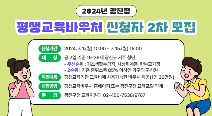 2024년 광진형 평생교육바우처 신청자 2차 모집     ○ 신청기간: 2024. 7. 1.(월) 10:00 ~ 7. 15.(월) 18:00  ○ 대    상: 공고일 기준 19-39세 광진구 거주 청년            - 우선순위: 기초생활수급자, 차상위계층, 한부모가정            - 2순위: 기준 중위소득 85% 이하인 가구의 구성원  ○ 지원내용: 평생교육기관 교육비에 사용가능한 바우처 제공(1인 30만원)  ○ 신청방법: 평생교육바우처 홈페이지 또는 광진구청 교육포털 연계  ○ 문    의: 광진구청 교육지원과 02-450-7538/9767