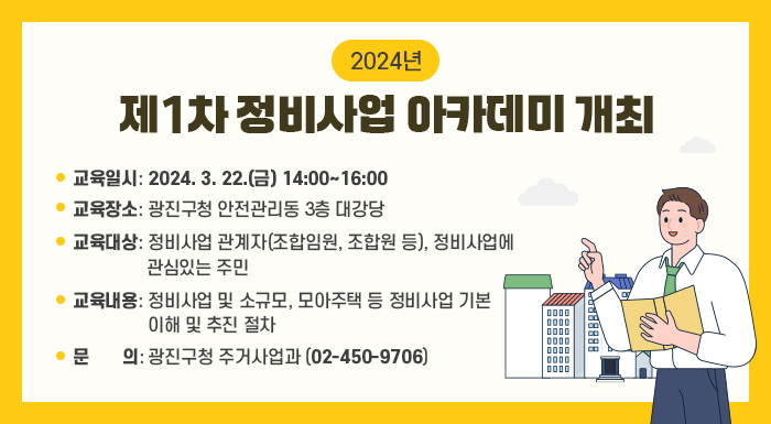 교육일시: 2024. 3. 22.(금) 14:00~16:00  교육장소: 광진구청 안전관리동 3층 대강당  교육대상: 정비사업 관계자(조합임원, 조합원 등), 정비사업에 관심있는 주민  교육내용: 정비사업 및 소규모, 모아주택 등 정비사업 기본 이해 및 추진 절차  문의: 광진구청 주거사업과(02-450-9706)