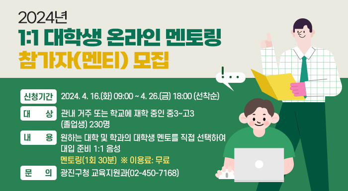 ○ 신청기간: 2024. 4. 16.(화) 09:00 ~ 4. 26.(금) 18:00 (선착순)  ○ 대    상: 관내 거주 또는 학교에 재학 중인 중3~고3(졸업생) 230명  ○ 내    용: 원하는 대학 및 학과의 대학생 멘토를 직접 선택하여 대입 준비 1:1 음성               멘토링(1회 30분)  ※ 이용료: 무료  ○ 문    의: 광진구청 교육지원과(02-450-7168)