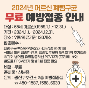 대상  65세 어르신(1959.1.1.~12.31.)  기간  2024.1.1.~2024.12.31.  장소  위탁의료기관 130개소  접종횟수  폐렴구균 백신(PPSV23가 다당질) 평생 1회  -65세 이전 접종한 경우, 접종일로부터 5년 후 1회 추가접종  ※과거 병의원 유료접종하신 PCV13가(프리베나)와 별도로 PPSV23가 평생 1회 접종 필요  비용  무료  준비물  신분증  문의  광진구보건소 2층 예방접종실 ☎450-1587, 1588, 6639