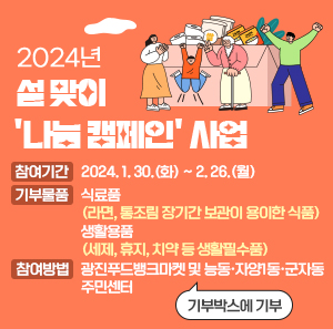 ○ 참여기간: 2024. 1. 30.(화) ~ 2. 26.(월) ○ 기부물품: 식료품(라면, 통조림 장기간 보관이 용이한 식품)                  생활용품(세제, 휴지, 치약 등 생활필수품)   ○ 참여방법: 광진푸드뱅크마켓 및 능동·자양1동·군자동 주민센터                   기부박스에 기부