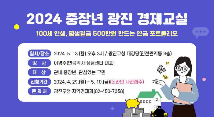 2024 중장년 광진 경제교실  - 100세 인생, 평생월급 500만원 만드는 연금 포트폴리오 -      ○ 일시/장소 : 2024. 5. 13.(월) 오후 3시 / 광진구청 대강당(안전관리동 3층)    ○ 강    사 : 이영주(연금박사 상담센터 대표)    ○ 대    상 : 관내 중장년, 관심있는 구민    ○ 신청기간 : 2024. 4. 29.(월) ~ 5. 10.(금)(온라인 사전접수)    ○ 문 의 처 : 광진구청 지역경제과(02-450-7358)