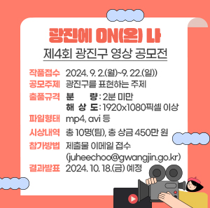 ○ 작품접수: 2024. 9. 2.(월)~9. 22.(일))      ○ 공모주제: 광진구를 표현하는 주제      ○ 출품규격        - 분    량: 2분 미만        - 해 상 도: 1920x1080픽셀 이상        - 파일형태: mp4, avi 등      ○ 시상내역: 총 10명(팀), 총 상금 450만 원      ○ 참가방법: 제출물 이메일 접수(juheechoo@gwangjin.go.kr)      ○ 결과발표: 2024. 10. 18.(금) 예정