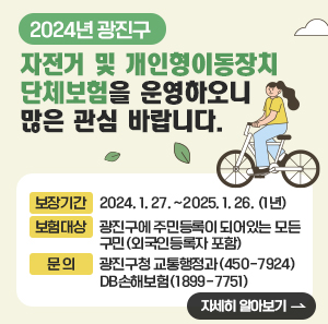 2024년 광진구 자전거 및 개인형이동장치 단체보험을 운영하오니 많은 관심 바랍니다.      □ 보장기간 : 2024. 1. 27. ~2025. 1. 26. (1년)   □ 보험대상 : 광진구에 주민등록이 되어있는 모든 구민(외국인등록자 포함)   □ 보장내용   □ 문 의      - 광진구청 교통행정과(☏450-7924)      - DB손해보험(☏1899-7751)  자세히 알아보기