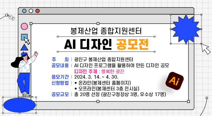 ○ 주 최 : 광진구 봉제산업 종합지원센터  ○ 공모내용 : AI 디자인 프로그램을 활용하여 만든 디자인 공모  - 디자인 주제 : 행복한 광진  ○ 응모기간 : 2024. 3. 14. ~ 4. 30.  ○ 신청방법  - 온라인(봉제센터 홈페이지)  - 오프라인(봉제센터 3층 전시실)  ○ 공모규모 : 총 20명 선정  - 광진구청장상 3명  - 우 수 상 17명