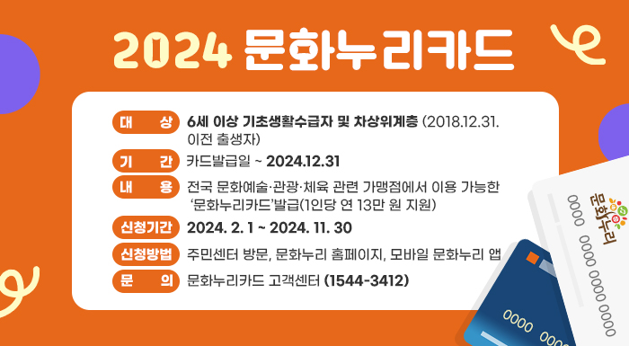 ○ 대    상: 6세 이상 기초생활수급자 및 차상위계층 (2018.12.31. 이전 출생자)      ○ 기    간: 카드발급일 ~ 2024.12.31      ○ 내    용: 전국 문화예술·관광·체육 관련 가맹점에서 이용 가능한 ‘문화누리카드’발급(1인당 연 13만 원 지원)      ○ 신청기간: 2024. 2. 1 ~ 2024. 11. 30      ○ 신청방법: 주민센터 방문, 문화누리 홈페이지, 모바일 문화누리 앱      ○ 문    의: 문화누리카드 고객센터(☎1544-3412)