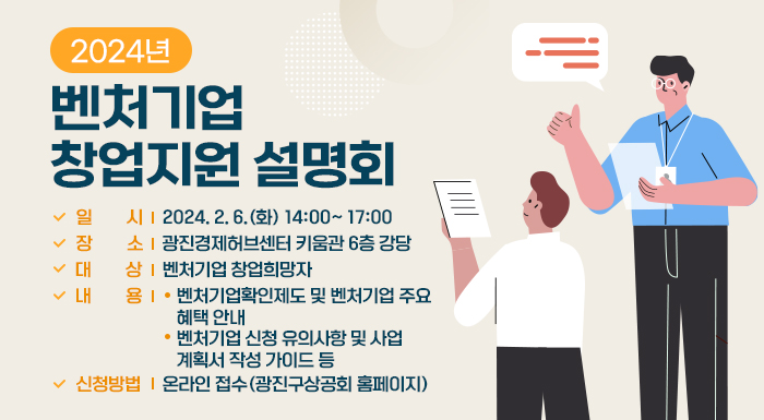 □ 일 시 : 2024. 2. 6.(화) 14:00~ 17:00  □ 장 소 : 광진경제허브센터 키움관 6층 강당  □ 대 상 : 벤처기업 창업희망자  □ 내 용  ○ 벤처기업확인제도 및 벤처기업 주요 혜택 안내  ○ 벤처기업 신청 유의사항 및 사업계획서 작성 가이드 등  □ 신청방법 : 온라인 접수(광진구상공회 홈페이지)  □ 신청방법 : 온라인 접수(광진구상공회 홈페이지)