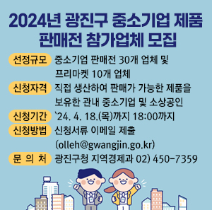 □ 선정규모 : 중소기업 판매전 30개 업체 및 프리마켓 10개 업체  □ 신청자격 : 직접 생산하여 판매가 가능한 제품을 보유한 관내 중소기업 및 소상공인  □ 신청기간 : `24. 4. 12.(금) 18:00까지  □ 신청방법 : 신청서류 이메일 제출(olleh@gwangjin.go.kr)  □ 문 의 처 : 광진구청 지역경제과 02) 450-7359