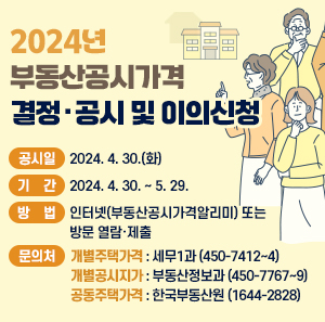 □ 공시일 : 2024. 4. 30.(화)  □ 기 간 : 2024. 4. 30. ~ 5. 29.  □ 방 법 : 인터넷(부동산공시가격알리미) 또는 방문 열람·제출  □ 문의처  - 개별주택가격 : 세무1과 (☎ 450-7412~4)  - 개별공시지가 : 부동산정보과 (☎ 450-7767~9)  - 공동주택가격 : 한국부동산원 (☎ 1644-2828)