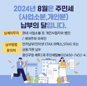 2024년 8월은 주민세(사업소분,개인분) 납부의 달입니다.         납 세 의 무 자관내 사업소를 둔 개인사업자와 법인 / 세대주와 외국인  납부방법  전자납부(인터넷 ETAX, 위택스, STAX) 또는 금융기관 납부    문의처 광진구청 세무2과 주민세팀 ☎ (02)450-7452~4