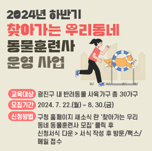 교육대상 : 광진구 내 반려동물 사육가구 총 30가구  모집기간 : 2024. 7. 22.(월) ~ 8. 30.(금)  신청방법 : 구청 홈페이지 새소식 란 '찾아가는 우리동네 동물훈련사 모집' 클릭 후            신청서식 다운 > 서식 작성 후 방문/팩스/메일 접수  문의처 : 광진구청 지역경제과 (☏02-450-7379)