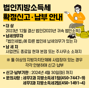 □ 대 상: 2023년 12월 결산 법인(2023년 귀속 법인소득)    □ 납세의무자: 「법인세법」에 따른 법인세 납세의무가 있는 자   □ 납 세 지: 사업연도 종료일 현재 본점 또는 주사무소 소재지  ※ 둘 이상의 지방자치단체에 사업장이 있는 경우 각각 안분하여 신고·납부   □ 신고·납부기한: 2024년 4월 30일(화) 까지   □ 문의사항: 세무2과 지방소득세1팀(☎ 450-7447~9)                세무2과 지방소득세2팀(☎ 450-1491~4)