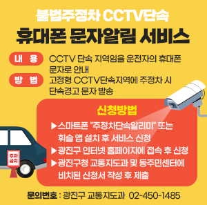 〇 내    용 : CCTV 단속 지역임을 운전자의 휴대폰 문자로 안내  〇 방    법 : 고정형 CCTV단속지역에 주정차 시 단속경고 문자 발송  〇 신청방법    ▶스마트폰 "주정차단속알리미" 또는 휘슬 앱 설치 후 서비스 신청    ▶광진구 인터넷 홈페이지에 접속 후 신청    ▶광진구청 교통지도과 및 동주민센터에 비치된 신청서 작성 후 제출  〇 문의번호: 광진구 교통지도과 ☎ 02-450-1485