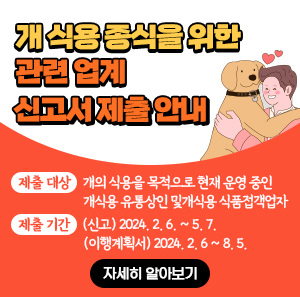 목적: 개 식용 종식을 위한 관련 업계 전업·폐업 지원        제출 대상: 개의 식용을 목적으로 현재 운영 중인 개식용 유통상인 및개식용 식품접객업자       제출 기간: (신고) 2024. 2. 6. ~ 5. 7. (이행계획서) 2024. 2. 6 ~ 8. 5.      -자세히 알아보기-