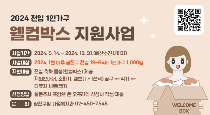 사업기간: 2024. 5. 14. ~ 2024. 12. 31.(예산소진시까지)  사업대상: 2024. 1월 이후 광진구 전입 19~64세 1인가구 1,000명  지원내용: 전입 축하 물품(웰컴박스) 제공      - 지원안내서, 소화기, 경보기 + (선택) 공구 or 식기 or 디퓨저 세트(택1)   신청방법: 설문조사 포함한 온·오프라인 신청서 작성·제출