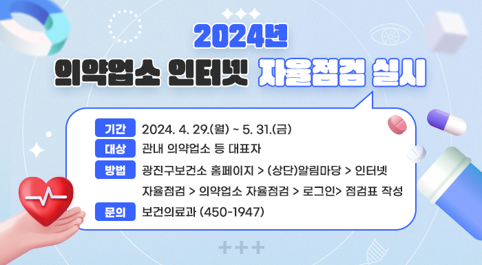 ■ 2024년 의약업소 인터넷 자율점검 실시 ■  〇 기간: 2024. 4. 29.(월) ~ 5. 31.(금)  〇 대상: 관내 의약업소 등 대표자  〇 방법: 광진구보건소 홈페이지 > (상단)알림마당 > 인터넷 자율점검 > 의약업소 자율점검 >           로그인> 점검표 작성  〇 문의: 보건의료과(☎ 450-1947)
