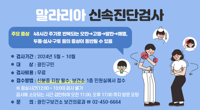 말라리아 신속진단검사    주요 증상: 48시간 주기로 반복되는 오한→고열→발한→해열, 두통·설사·구토 등의 증상이 동반될 수 있음  〇 검사기간: 2024년 5월 ~ 10월  〇 대 상: 광진구민  〇 검사비용: 무료  〇 접수방법: 신분증 지참 필수, 보건소 1층 민원실에서 접수  ※ 점심시간(12:00 ~ 13:00) 검사 불가  검사에 소요되는 시간 감안하여 오전 11:00, 오후 17:00 까지 방문 요망  〇 문 의: 광진구보건소 보건의료과 ☎ 02-450-6664