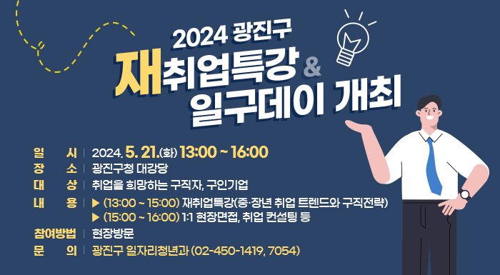 2024 광진구 재취업특강 & 일구데이 개최   ○ 일    시 : 2024. 5. 21.(화) 13:00 ~ 16:00   ○ 장    소 : 광진구청 대강당   ○ 대    상 : 취업을 희망하는 구직자, 구인기업   ○ 내    용    ▶ (13:00 ~ 15:00) 재취업특강(중·장년 취업 트렌드와 구직전략)    ▶ (15:00 ~ 16:00) 1:1 현장면접, 취업 컨설팅 등   ○ 참여방법 : 현장방문   ○ 문    의 : 광진구 일자리청년과(☎02-450-1419, 7054)