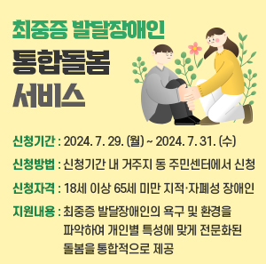신청기간 : 2024. 7. 29. (월) ~ 2024. 7. 31. (수)    신청방법 : 신청기간 내 거주지 동 주민센터에서 신청     신청자격 : 18세 이상 65세 미만 지적·자폐성 장애인    지원내용 : 최중증 발달장애인의 욕구 및 환경을 파악하여 개인별 특성에 맞게 전문화된 돌봄을 통합적으로 제공