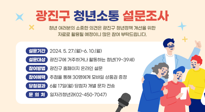 청년 여러분의 소중한 의견은 광진구 청년정책 개선을 위한  자료로 활용될 예정이니 많은 참여 부탁드립니다.    설문기간: 2024. 5. 27.(월)~6. 10.(월)  설문대상: 광진구에 거주하거나 활동하는 청년(19~39세)   참여방법: 광진구 홈페이지 온라인 설문  참여혜택: 추첨을 통해 30명에게 모바일 상품권 증정  당첨결과: 6월 17일(월) 당첨자 개별 문자 전송  문의처 일자리청년과(02-450-7047)