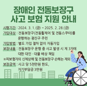 ○ 시행기간: 2024. 3. 1.(금) ~ 2025. 2. 28.(금)    ○ 가입대상: 전동보장구(전동휠체어 및 전동스쿠터)를 운행하는 광진구 주민    ○ 가입방법: 별도 가입 절차 없이 자동가입    ○ 보장내용: 전동보장구 운행 중 사고 발생 시 제 3자에 대한 대인·대물 배상 책임           ※ 피보험자의 신체상해 및 전동보장구 손해는 제외    ○ 보장금액: 사고 당 5천만원 한도, 자기부담금 3만원
