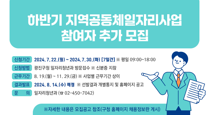 □ 신청기간 : 2024. 7. 22.(월) ~ 2024. 7. 30.(화) [7일간] ※ 평일 09:00~18:00   □ 신청방법 : 광진구청 일자리청년과 방문접수 ※ 신분증 지참    □ 근무기간 : 8. 19.(월) ~ 11. 29.(금) ※ 사업별 근무기간 상이    □ 결과발표 : 2024. 8. 14.(수) 예정  ※ 선발결과 개별통지 및 홈페이지 공고    □ 문    의 : 일자리청년과 (☎02-450-7042)    ※자세한 내용은 모집공고 참조(구청 홈페이지 채용정보란 게시)