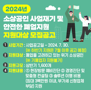 1) 사업기간 : 사업공고일 ~ 2024. 7. 30. (※ 하반기 지원은 7월 이후 공고 예정)   2) 지원대상 : 폐업을 고려하고 있는 위기 소상공인 (※ 기폐업자 지원불가)   3) 지원규모 : 상반기 1,600개   4) 지원내용 ① 현장방문 예비진단 ② 경영진단 및 맞춤형 컨설팅 ③ 솔루션 이행 비용 (최대 3백만원 이내, 부가세 신청업체 부담) 지원