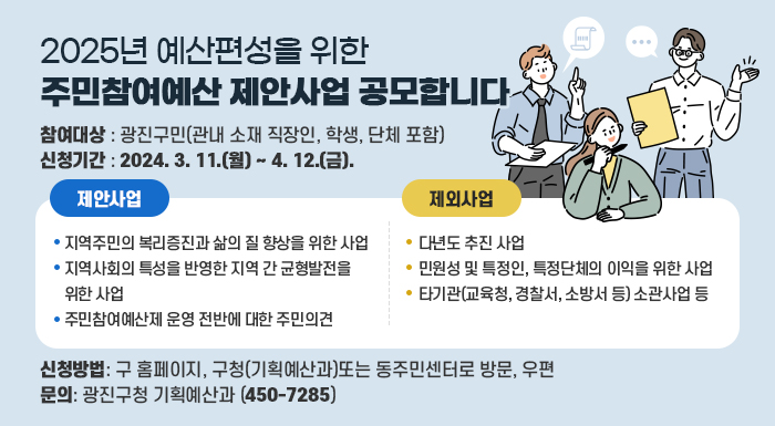 ◦ 참여대상 : 광진구민(관내 소재 직장인, 학생, 단체 포함)  ◦ 신청기간 : 2024. 3. 11.(월) ~ 4. 12.(금).  ◦ 제안사업  ­ 지역주민의 복리증진과 삶의 질 향상을 위한 사업  ­ 지역사회의 특성을 반영한 지역 간 균형발전을 위한 사업  ­ 주민참여예산제 운영 전반에 대한 주민의견  ※ 제외사업  · 다년도 추진 사업  · 민원성 및 특정인, 특정단체의 이익을 위한 사업  · 타기관(교육청, 경찰서, 소방서 등) 소관사업 등  ◦ 신청방법: 구 홈페이지, 구청(기획예산과)또는 동주민센터로 방문, 우편  ◦ 문 의: 광진구청 기획예산과(☎450-7285)