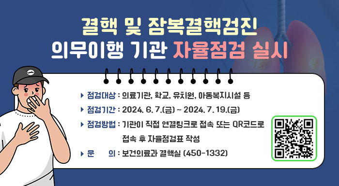 ■ 결핵 및 잠복결핵검진 의무이행 기관 자율점검 실시 ■   〇 점검대상: 의료기관, 학교, 유치원, 아동복지시설 등   〇 점검기간: 2024. 6. 7.(금) ~ 2024. 7. 19.(금)   〇 점검방법: 기관이 직접 연결링크로 접속 또는                QR코드로 접속 후 자율점검표 작성   〇 문의: 보건의료과 결핵실(☎ 450-1332)