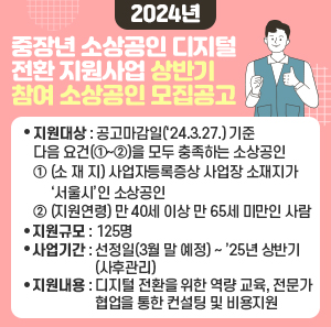 가. 지원대상 : 공고마감일(‘24.3.27.) 기준 다음 요건(①~②)을 모두 충족하는 소상공인    ① (소 재 지) 사업자등록증상 사업장 소재지가 ‘서울시’인 소상공인   ② (지원연령) 만 40세 이상 만 65세 미만인 사람  다. 지원규모 : 125명   라. 사업기간 : 선정일(3월 말 예정) ~ ’25년 상반기(사후관리)   마. 지원내용 : 디지털 전환을 위한 역량 교육, 전문가 협업을 통한 컨설팅 및 비용지원
