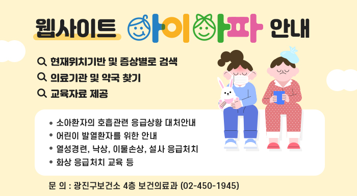 웹사이트 「아이아파」 안내  - 현재위치기반 및 증상별로 검색  - 의료기관 및 약국 찾기  - 교육자료 제공  · 소아환자의 호흡관련 응급상황 대처안내  · 어린이 발열환자를 위한 안내  · 열성경련, 낙상, 이물손상, 설사 응급처치  · 화상 응급처치 교육 등    문 의: 광진구보건소 4층 보건의료과 (☎02-450-1945)