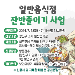  신청기간 : 2024. 7. 1.(월) ~ 7. 19.(금) 18시까지      신청대상 : 광진구 소재 일반음식점      지원내용 : 셀프코너 운영을 위한 반찬냉장고, 음식물쓰레기 탈수기 구입비 지원      신청방법 : 방문접수(광진구 자양로 117 광진구보건소 3층 보건위생과 )      기타문의 : 보건위생과 식품행정팀(☎02-450-1905)        ※ 신청서 및 자세한 내용은 공고문 참조